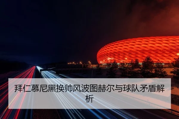 拜仁慕尼黑换帅风波图赫尔与球队矛盾解析