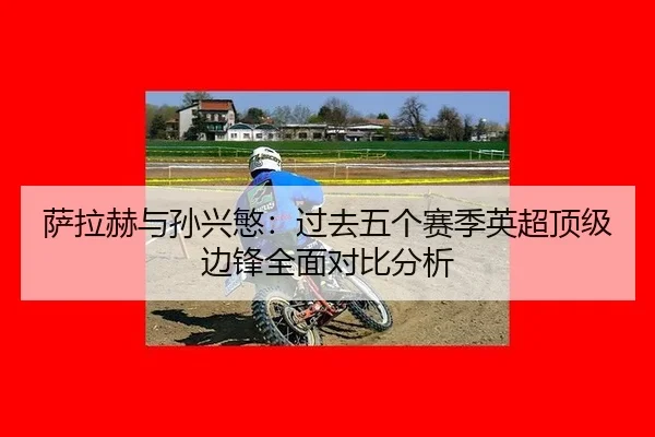 萨拉赫与孙兴慜：过去五个赛季英超顶级边锋全面对比分析