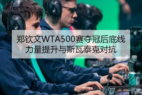 郑钦文WTA500赛夺冠后底线力量提升与斯瓦泰克对抗